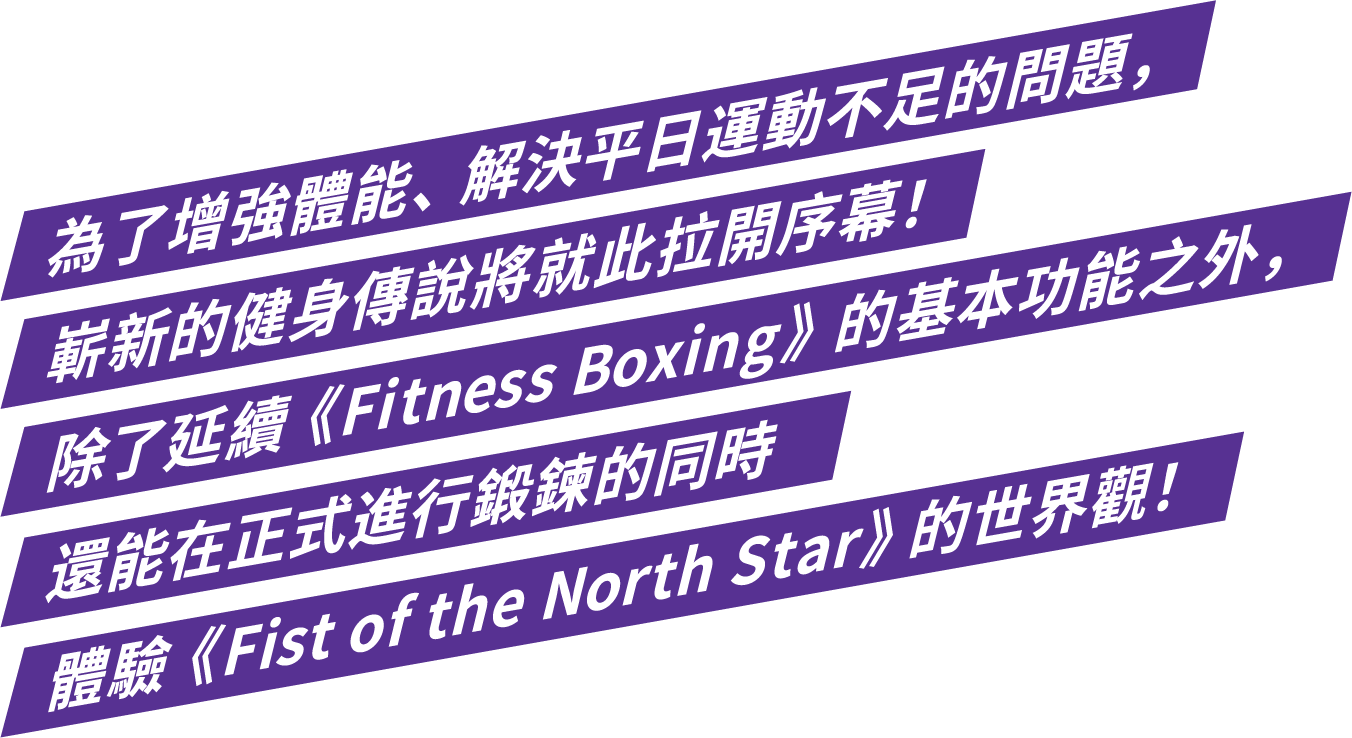 為了增強體能、解決平日運動不足的問題，嶄新的健身傳說將就此拉開序幕！除了延續《Fitness Boxing》的基本功能之外，還能在正式進行鍛鍊的同時體驗《Fist of the North Star》的世界觀！ 