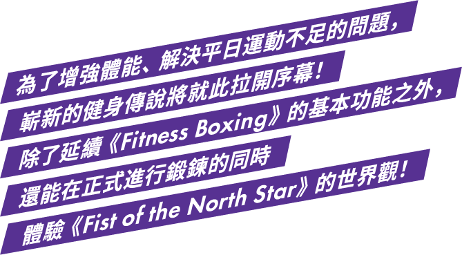 為了增強體能、解決平日運動不足的問題，嶄新的健身傳說將就此拉開序幕！除了延續《Fitness Boxing》的基本功能之外，還能在正式進行鍛鍊的同時體驗《Fist of the North Star》的世界觀！ 