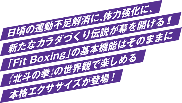 日頃の運動不足解消に、体力強化に、 新たなカラダづくり伝説が幕を開ける!! 「Fit Boxing」の基本機能はそのままに 『北斗の拳』の世界観で楽しめる 本格エクササイズが登場!