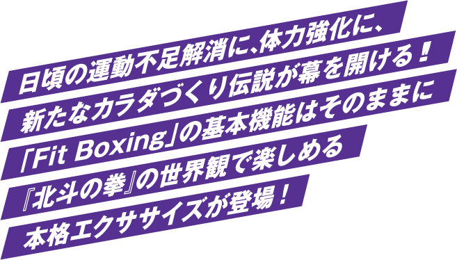 日頃の運動不足解消に、体力強化に、 新たなカラダづくり伝説が幕を開ける!! 「Fit Boxing」の基本機能はそのままに 『北斗の拳』の世界観で楽しめる 本格エクササイズが登場!